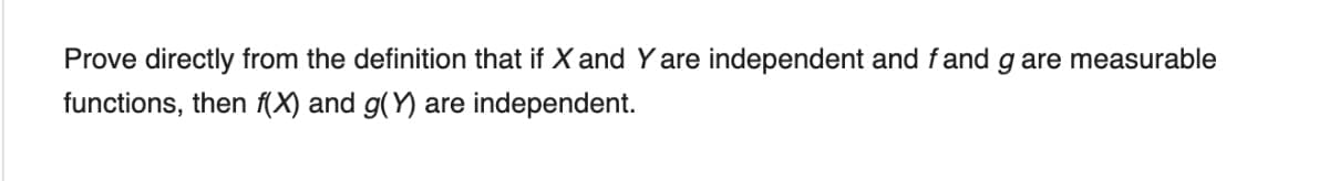 Prove directly from the definition that if X and Yare independent and fand g are measurable
functions, then (X) and g(Y) are independent.
