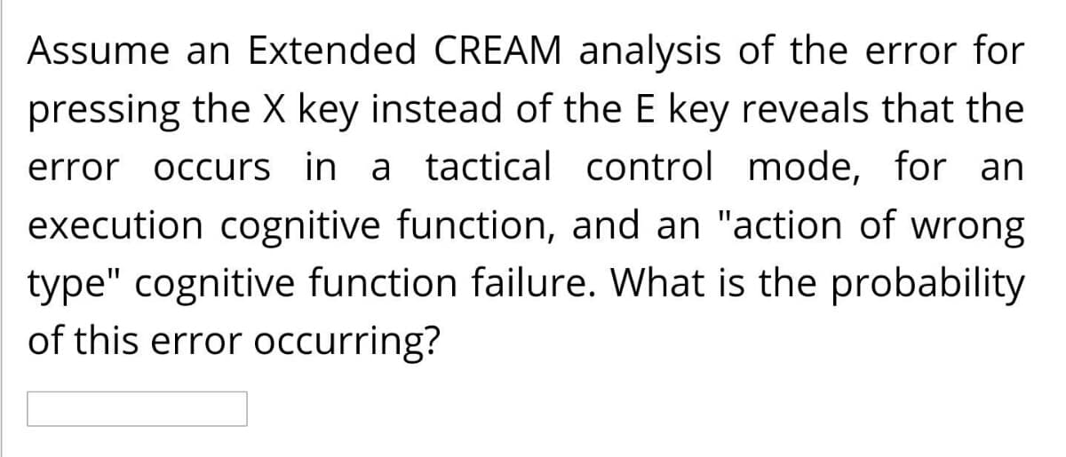 Assume an Extended CREAM analysis of the error for
pressing the X key instead of the E key reveals that the
error occurs in a tactical control mode, for an
execution cognitive function, and an "action of wrong
type" cognitive function failure. What is the probability
of this error occurring?
