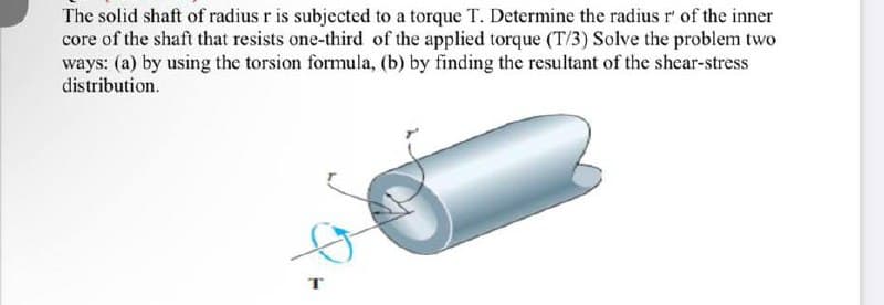 The solid shaft of radius r is subjected to a torque T. Determine the radius r' of the inner
core of the shaft that resists one-third of the applied torque (T/3) Solve the problem two
ways: (a) by using the torsion formula, (b) by finding the resultant of the shear-stress
distribution.
T