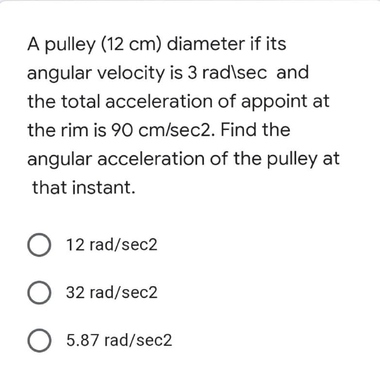 A pulley (12 cm) diameter if its
angular velocity is 3 rad\sec and
the total acceleration of appoint at
the rim is 90 cm/sec2. Find the
angular acceleration of the pulley at
that instant.
O 12 rad/sec2
O 32 rad/sec2
O 5.87 rad/sec2