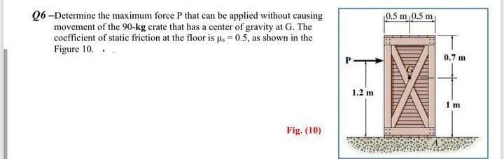 Q6-Determine the maximum force P that can be applied without causing
movement of the 90-kg crate that has a center of gravity at G. The
coefficient of static friction at the floor is μ = 0.5, as shown in the
Figure 10..
Fig. (10)
'T
1.2 m
0.5 m 0.5 m
0.7 m
1 m