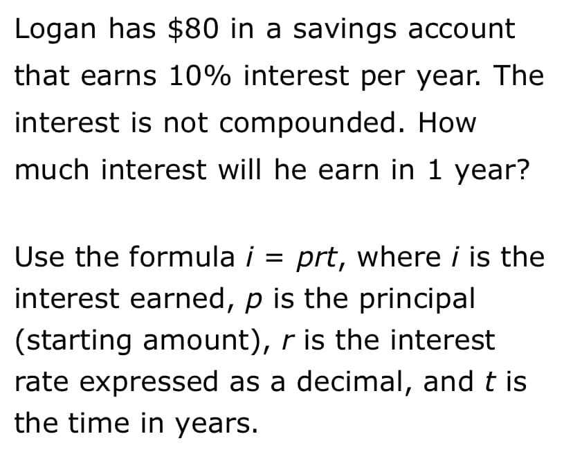 Logan has $80 in a savings account
that earns 10% interest per year. The
interest is not compounded. How
much interest will he earn in 1 year?
Use the formula i = prt, where i is the
interest earned, p is the principal
%3D
(starting amount), r is the interest
rate expressed as a decimal, and t is
the time in years.
