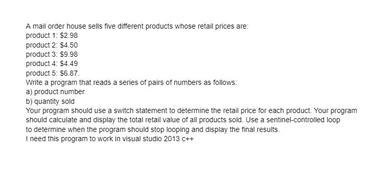 A mail order house sells five different products whose retail prices are:
product 1: $2.98
product 2: $4.50
product 3: $9.98
product 4: $4.49
product 5: $6.87.
Write a program that reads a series of pairs of numbers as follows:
a) product number
b) quantity sold
Your program should use a switch statement to determine the retail price for each product. Your program
should calculate and display the total retail value of all products sold. Use a sentinel-controlled loop
to determine when the program should stop looping and display the final results.
I need this program to work in visual studio 2013 c++
