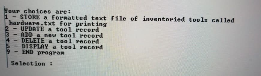 Your choices are:
1 STORE a formatted text file of inventoried tools called
hardware.txt for printing
UPDATE a tool record
3
ADD a new tool record
DELETE a tool record
DISPLAY a tool record
END program
Selection :
459
