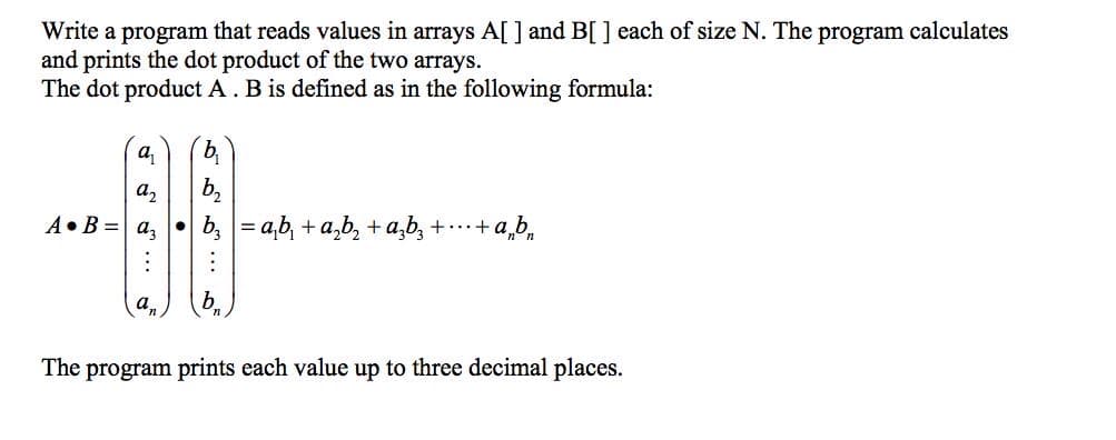 Write a program that reads values in arrays A[ ] and B[ ] each of size N. The program calculates
and prints the dot product of the two arrays.
The dot product A. B is defined as in the following formula:
a2
b,
A•B = a, •
b, = a,b, + a,b, +a,b, + .+ a,b,
a,
b.
The program prints each value up to three decimal places.
