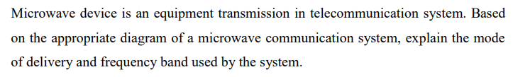 Microwave device is an equipment transmission in telecommunication system. Based
on the appropriate diagram of a microwave communication system, explain the mode
of delivery and frequency band used by the system.
