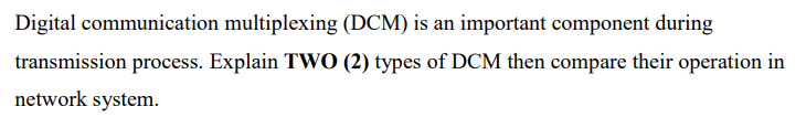 Digital communication multiplexing (DCM) is an important component during
transmission process. Explain TWO (2) types of DCM then compare their operation in
network system.
