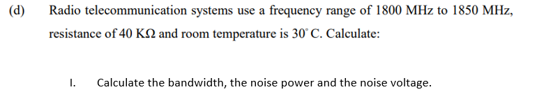 (d)
Radio telecommunication systems use a frequency range of 1800 MHz to 1850 MHz,
resistance of 40 KN and room temperature is 30° C. Calculate:
I.
Calculate the bandwidth, the noise power and the noise voltage.
