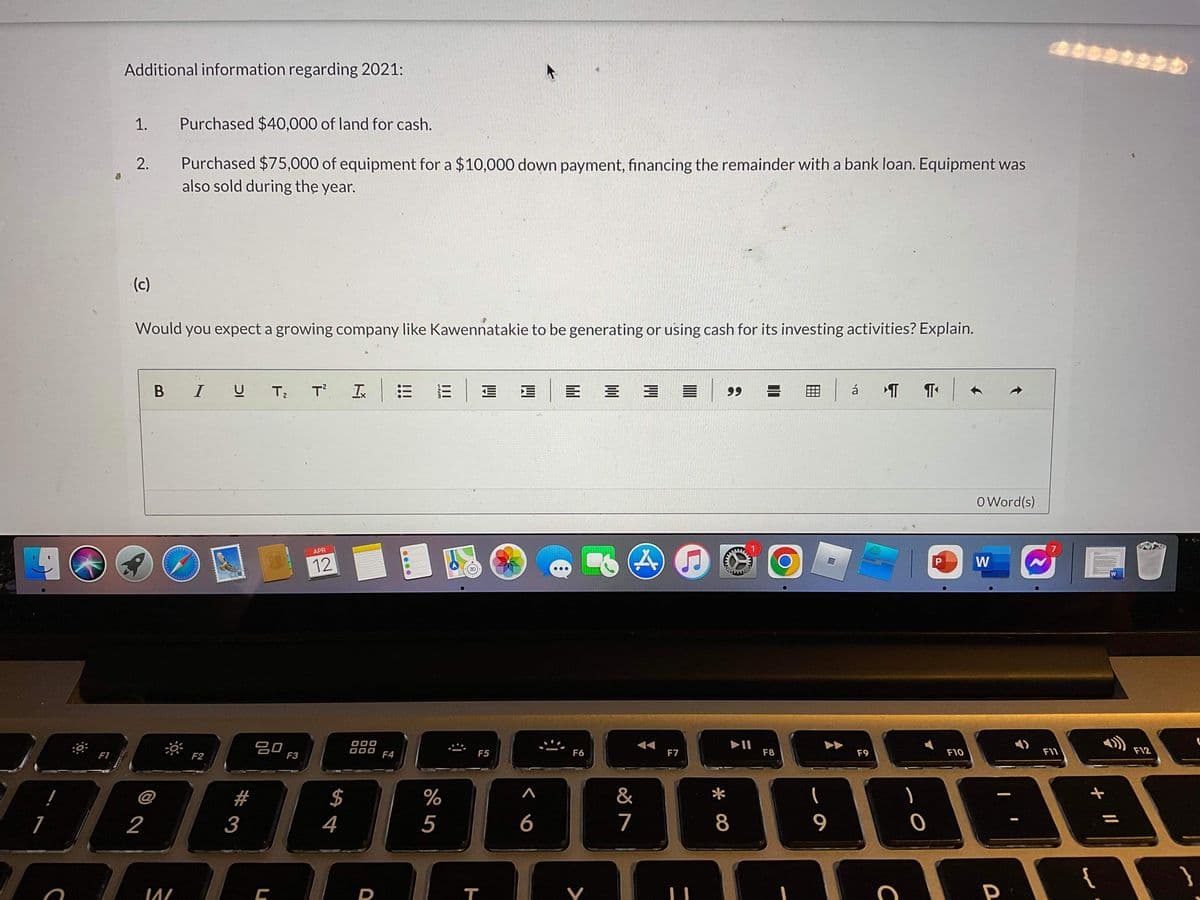 Additional information regarding 2021:
1.
Purchased $40,000 of land for cash.
Purchased $75,000 of equipment for a $10,000 down payment, financing the remainder with a bank loan. Equipment was
also sold during the year.
2.
(c)
Would you expect a growing company like Kawennatakie to be generating or using cash for its investing activities? Explain.
B IU
Tz
T Is
99
á
O Word(s)
APR
12
W
3D
吕0
F3
888
F1
F2
000
F4
F5
F6
F7
F8
F9
F10
F11
F12
@
#
$
&
1
2
3
4
5
6
7
8
{
Y
P
II
121
