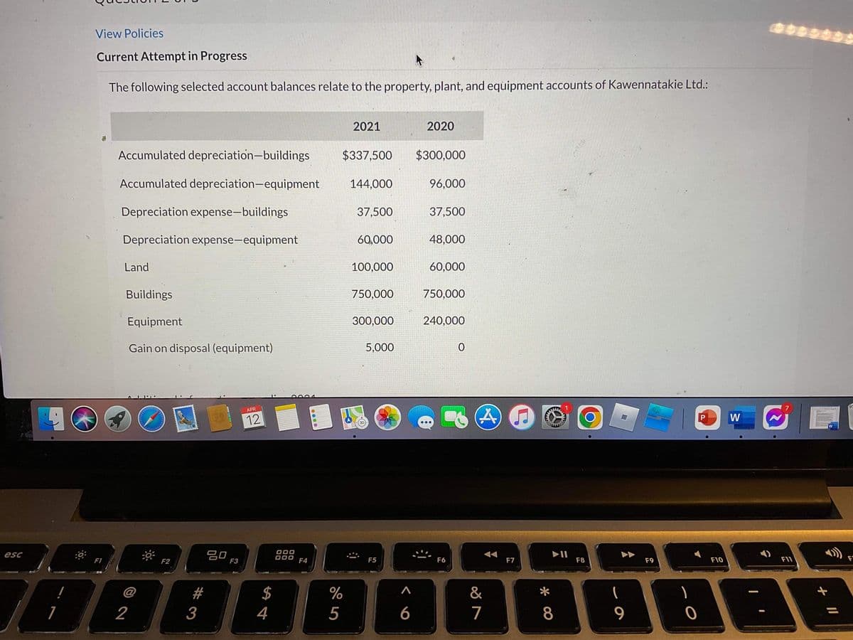 View Policies
Current Attempt in Progress
The following selected account balances relate to the property, plant, and equipment accounts of Kawennatakie Ltd.:
2021
2020
Accumulated depreciation-buildings
$337,500
$300,000
Accumulated depreciation-equipment
144,000
96,000
Depreciation expense-buildings
37,500
37,500
Depreciation expense-equipment
60,000
48,000
Land
100,000
60,000
Buildings
750,000
750,000
Equipment
300,000
240,000
Gain on disposal (equipment)
5,000
0004
APR
12
W
20
F3
esc
F1
F2
000
F4
F5
F6
F7
F8
F9
F10
F11
F
#
$
%
&
2
3
4
5
6
7
8
