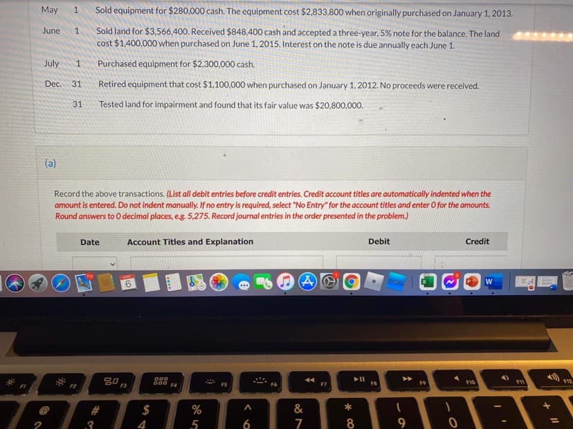 May
Sold equipment for $280,000 cash. The equipment cost $2,833,800 when originally purchased on January 1, 2013.
Sold land for $3,566,400. Received $848,400 cash and accepteda three-year, 5% note for the balance. The land
cost $1,400,000 when purchased on June 1, 2015. Interest on the note is due annually each June 1.
June
1
July
1
Purchased equipment for $2,300,000 cash.
Dec.
Retired equipment that cost $1,100,000 when purchased on January 1, 2012. No proceeds were received.
31
31
Tested land for impairment and found that its fair value was $20,800,000.
(a)
Record the above transactions. (List all debit entries before credit entries. Credit account titles are automatically indented when the
amount is entered. Do not indent manually. If no entry is required, select "No Entry" for the account titles and enter O for the amounts.
Round answers to 0 decimal places, eg. 5,275. Record journal entries in the order presented in the problem.)
Date
Account Titles and Explanation
Debit
Credit
W
6.
O00
F7
F8
F10
FII
F1
F2
F4
F5
F6
$
%
&
*
.3
5
6
8
く
%23
