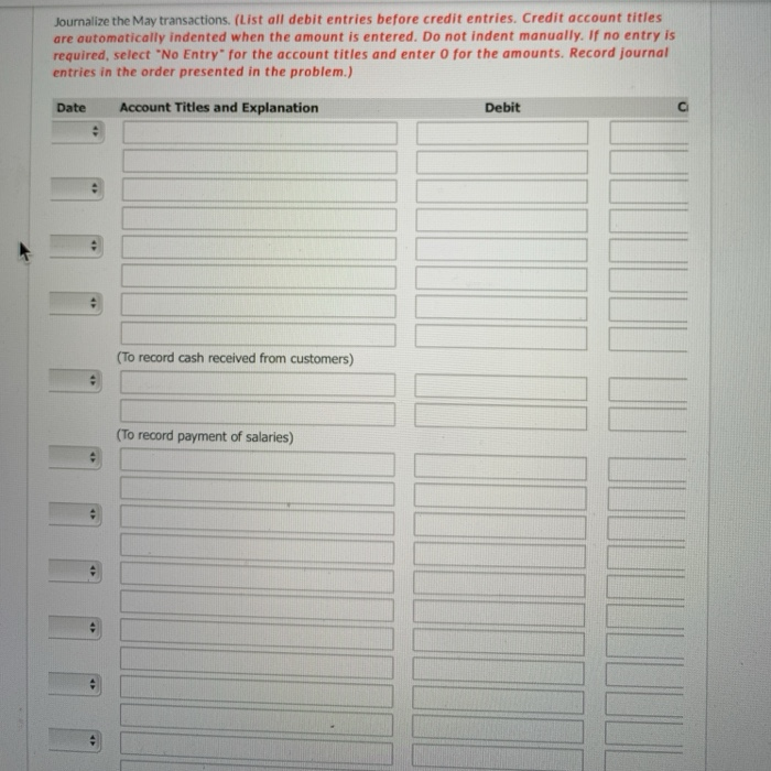 Journalize the May transactions. (List all debit entries before credit entries. Credit account titles
are automatically indented when the amount is entered. Do not indent manually. If no entry is
required, select "No Entry" for the account titles and enter o for the amounts. Record journal
entries in the order presented in the problem.)
Date
Account Titles and Explanation
Debit
(To record cash received from customers)
(To record payment of salaries)
