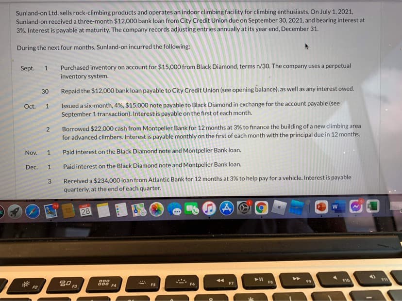 Sunland-on Ltd. sells rock-climbing products and operates an indoor climbing facility for climbing enthusiasts. On July 1, 2021,
Sunland-on received a three-month $12,000 bank loan from City Credit Union due on September 30, 2021, and bearing interest at
3%. Interest is payable at maturity. The company records adjusting entries annually at its year end, December 31.
During the next four months, Sunland-on incurred the following:
Sept.
Purchased inventory on account for $15,000 from Black Diamond, terms n/30. The company uses a perpetual
1.
inventory system.
30
Repaid the $12,000 bank loan payable to City Credit Union (see opening balance), as well as any interest owed.
Issued a six-month, 4%, $15,000 note payable to Black Diamond in exchange for the account payable (see
September 1 transaction). Interest is payable on the first of each month.
Oct.
Borrowed $22,000 cash from Montpelier Bank for 12 months at 3% to finance the building of a new climbing area
for advanced climbers. Interest is payable monthly on the first of each month with the principal due in 12 months.
Nov.
1
Paid interest on the Black Diamond note and Montpelier Bank loan.
Dec.
Paid interest on the Black Diamond note and Montpelier Bank loan.
Received a $234,000 loan from Atlantic Bank for 12 months at 3% to help pay for a vehicle. Interest is payable
quarterly, at the end of each quarter.
3.
MAE
28
W
000 F4
>>
F2
FS
F6
F7
FB
F10
....
2.
