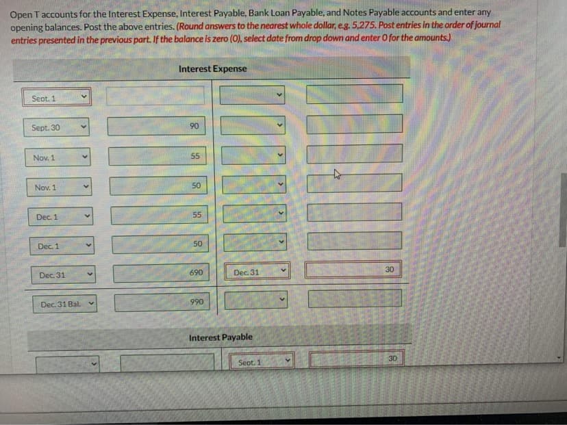 Open T accounts for the Interest Expense, Interest Payable, Bank Loan Payable, and Notes Payable accounts and enter any
opening balances. Post the above entries. (Round answers to the nearest whole dollar, eg. 5,275, Post entries in the order of journal
entries presented in the previous part. If the balance is zero (0), select date from drop down and enter O for the amounts.)
Interest Expense
Seot. 1
Sept. 30
90
Nov. 1
55
Nov. 1
50
Dec. 1
55
Dec. 1
50
30
690
Dec. 31
Dec. 31
Dec. 31 Bal.
990
Interest Payable
30
Seot. 1
