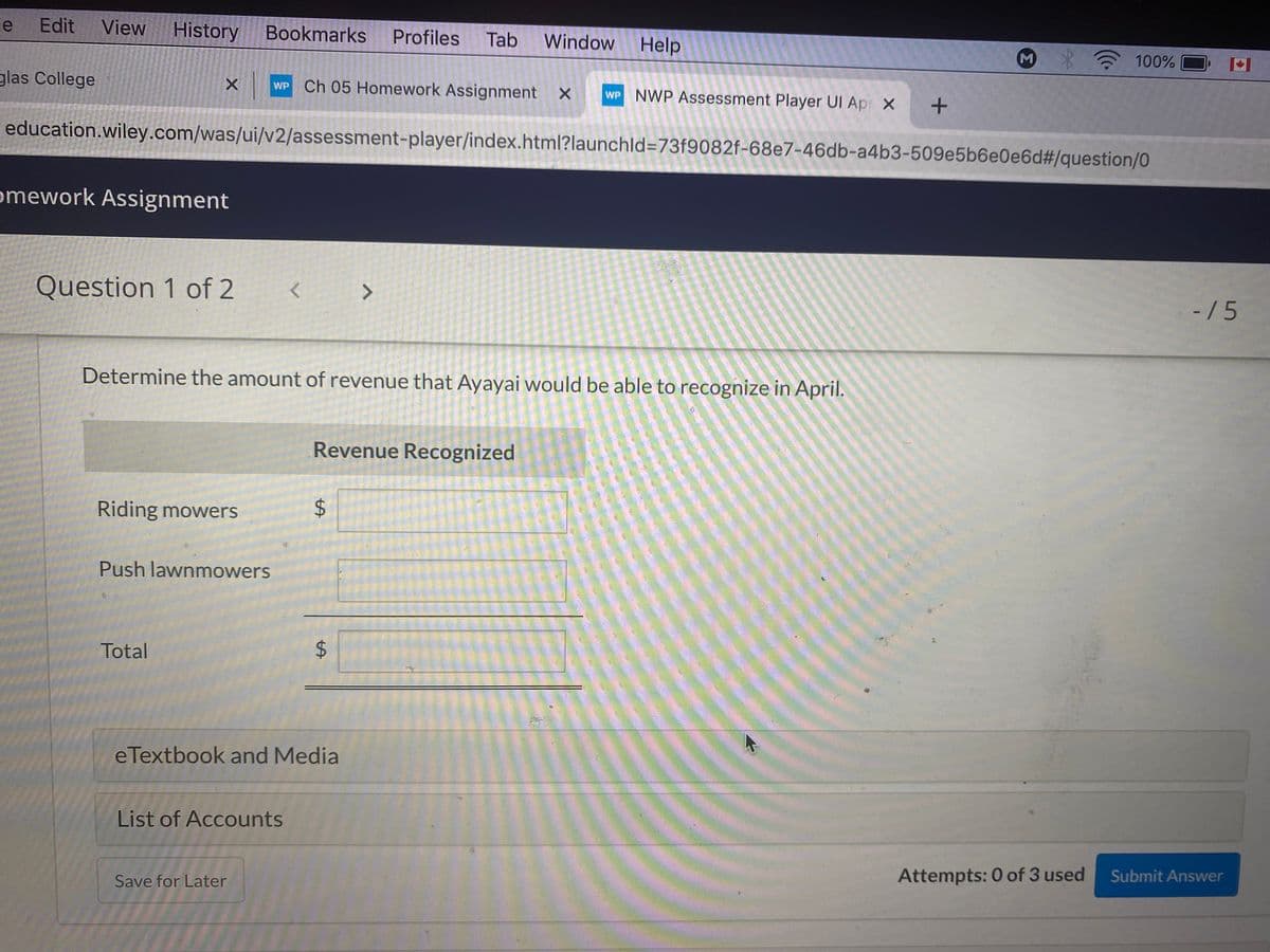 le Edit
View
History Bookmarks
Profiles
Tab
Window
Help
M
100% O
glas College
WP Ch 05 Homework Assignment X
WP NWP Assessment Player UI Ap X
education.wiley.com/was/ui/v2/assessment-player/index.html?launchld=73f9082f-68e7-46db-a4b3-509e5b6e0e6d#/question/0
omework Assignment
Question 1 of 2
<>
-/5
Determine the amount of revenue that Ayayai would be able to recognize in April.
Revenue Recognized
Riding mowers
Push lawnmowers
Total
eTextbook and Media
List of Accounts
Attempts: 0 of 3 used
Submit Answer
Save for Later
%24
%24
