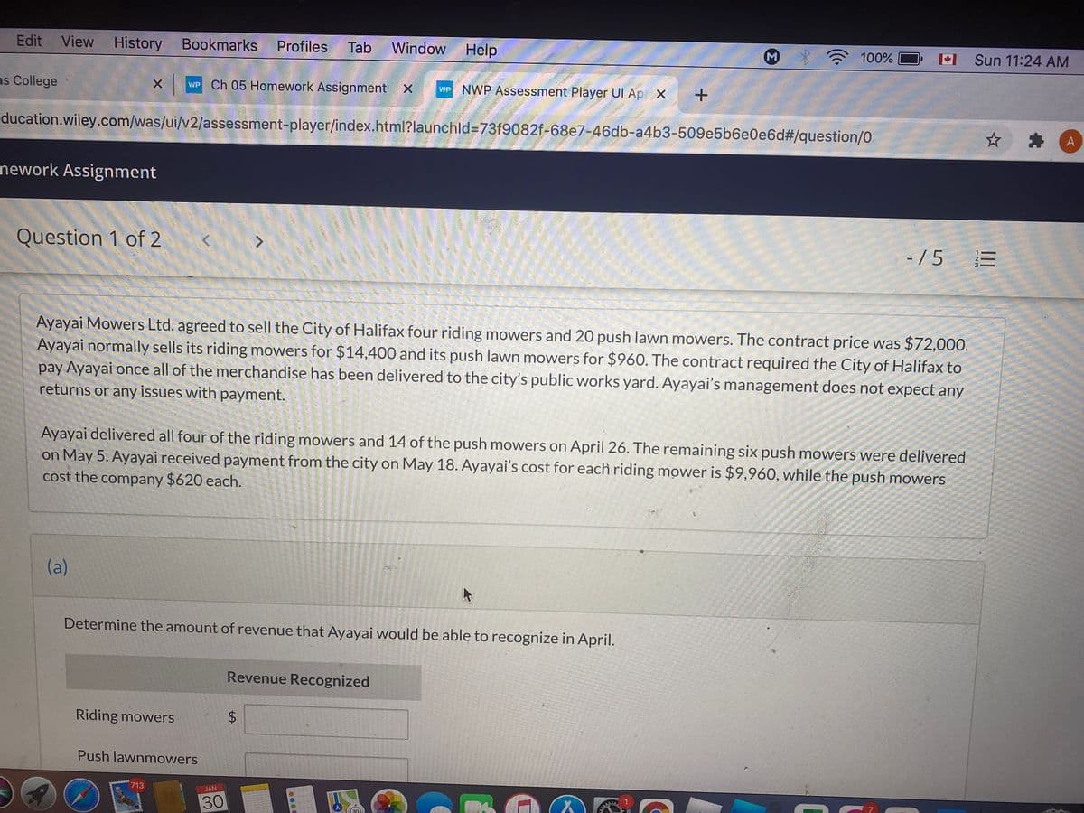 Edit
View History
Bookmarks
Profiles
Tab
Window Help
M
100%
M Sun 11:24 AM
as College
WP Ch 05 Homework Assignment X
wP NWP Assessment Player UI Ap X
ducation.wiley.com/was/ui/v2/assessment-player/index.html?launchld=73f9082f-68e7-46db-a4b3-509e5b6e0e6d#/question/0
mework Assignment
Question 1 of 2
- / 5
Ayayai Mowers Ltd. agreed to sell the City of Halifax four riding mowers and 20 push lawn mowers. The contract price was $72,00O.
Ayayai normally sells its riding mowers for $14,400 and its push lawn mowers for $960. The contract required the City of Halifax to
pay Ayayai once all of the merchandise has been delivered to the city's public works yard. Ayayai's management does not expect any
returns or any issues with payment.
Ayayai delivered all four of the riding mowers and 14 of the push mowers on April 26. The remaining six push mowers were delivered
on May 5. Ayayai received payment from the city on May 18. Ayayai's cost for each riding mower is $9,960, while the push mowers
cost the company $620 each.
(a)
Determine the amount of revenue that Ayayai would be able to recognize in April.
Revenue Recognized
Riding mowers
Push lawnmowers
713
JAN
30
%24
