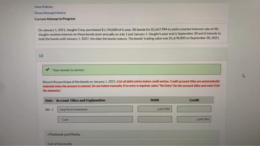 View Policies
Show Attempt History
Current Attempt in Progress
On January 1, 2021, Vaughn Corp. purchased $1,740,000 of 6-year, 3% bonds for $1,647,994 to yield a market interest rate of 4%.
Vaughn receives interest on these bonds semi-annually on July 1 and January 1. Vaughn's year end is September 30 and it intends to
hold the bonds until January 1, 2027, the date the bonds mature. The bonds' trading value was $1,678,000 on September 30, 2021.
(a)
Your answer is correct.
Record the purchase of the bonds on January 1, 2021. (List all debit entries before credit entries. Credit account titles are automatically
indented when the amount is entered. Do not indent manually. If no entry is required, select "No Entry" for the account titles and enter O for
the amounts.)
Date Account Titles and Explanation
Debit
Credit
Jan. 1
Long-Term Investments
1,647,994
Cash
1,647,994
eTextbook and Media
List of Accounts
