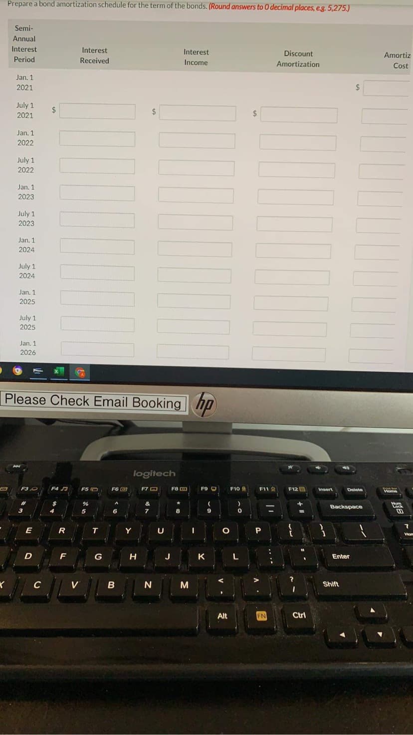 Prepare a bond amortization schedule for the term of the bonds. (Round answers to 0 decimal places, eg. 5,275.)
Semi-
Annual
Interest
Interest
Interest
Discount
Amortiz
Period
Received
Income
Amortization
Cost
Jan. 1
2021
%24
July 1
2021
2$
2$
2$
Jan. 1
2022
July 1
2022
Jan. 1
2023
July 1
2023
Jan. 1
2024
July 1
2024
Jan. 1
2025
July 1
2025
Jan. 1
2026
Please Check Email Booking
hp
logitech
F3O
F4 J
F5 O
F6 G
F7 O
F8 O
F9 O
F10
F11 2
F12
Insert
Delete
Home
%23
&
Backspace
Lock
5
6.
7
8
9
%3D
E
R
T
Y
U
P
Hom
F
G
J
K
Enter
C
V
Shift
Alt
FN
Ctrl
