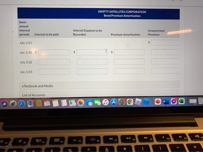 SWIFTY SATELLITES CORPORATION
Bond Premium Amortization
Semi-
annual
interest
Interest Expense to be
Unamortized
periods
Interest to be paid
Recorded
Premium Amortization
Premium
July 1/21
%24
Jan. 1/22 $
%24
July 1/22
Jan. 1/23
eTextbook and Media
List of Accounts
MAR
28
80,
F2
F3
000
F4
F6
F7
FB
F10
&
%24
....
