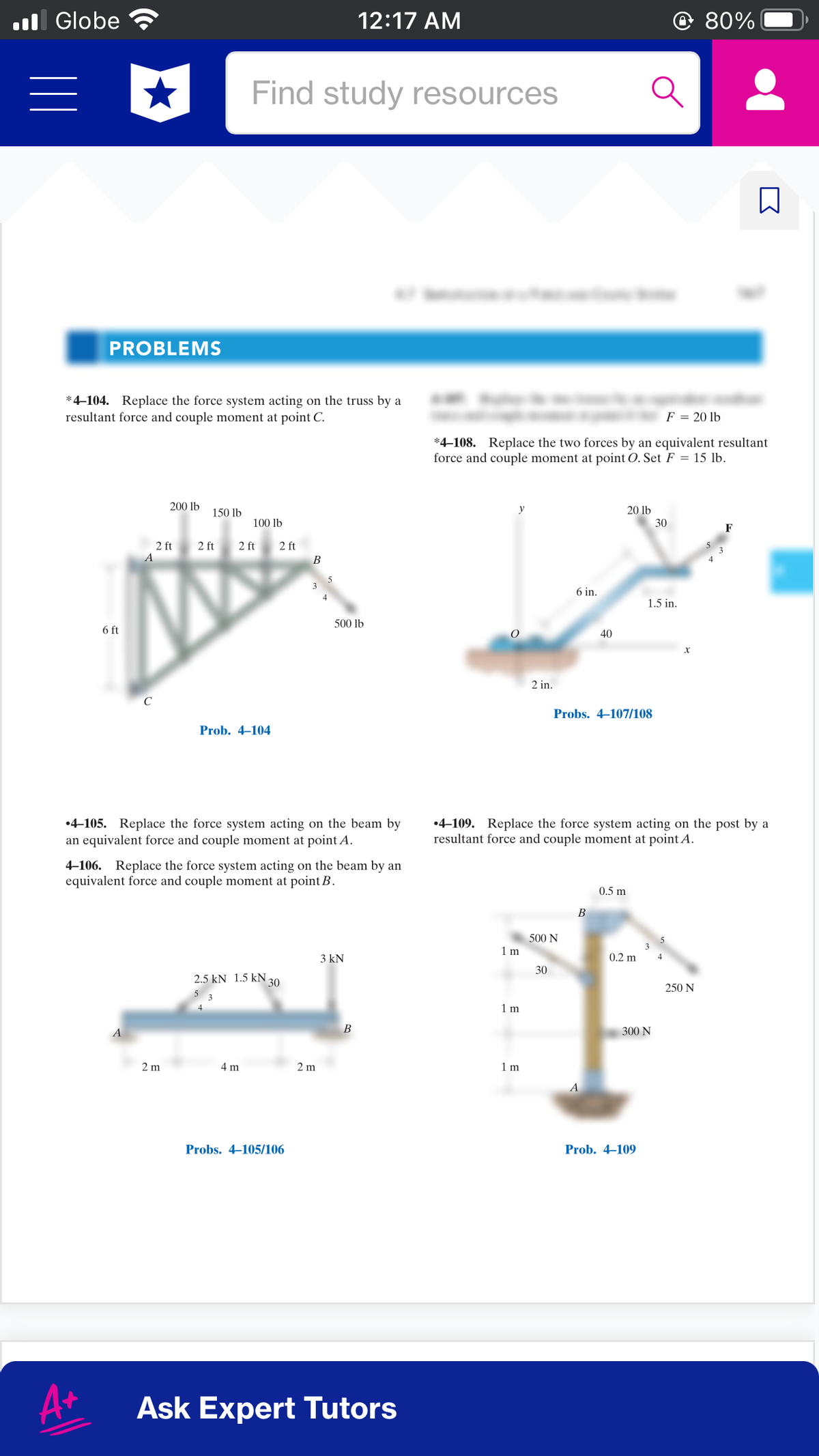 l Globe
12:17 AM
© 80%
Find study resources
PROBLEMS
*4-104. Replace the force system acting on the truss by a
resultant force and couple moment at point C.
F = 20 lb
*4–108. Replace the two forces by an equivalent resultant
force and couple moment at point O. Set F = 15 lb.
200 lb
150 lb
y
20 lb
100 lb
30
2 ft
A
2 ft
2 ft
2 ft
В
6 in.
1.5 in.
500 lb
6 ft
40
2 in.
Probs. 4–107/108
Prob. 4–104
•4-105. Replace the force system acting on the beam by
an equivalent force and couple moment at point A.
•4-109. Replace the force system acting on the post by a
resultant force and couple moment at point A.
4-106. Replace the force system acting on the beam by an
equivalent force and couple moment at point B.
0.5 m
В
500 N
1 m
3 kN
0.2 m
30
2.5 kN 1.5 kN 30
250 N
1 m
В
300 N
2 m
4 m
2 m
1 m
A
Probs. 4–105/106
Prob. 4–109
A+
Ask Expert Tutors
