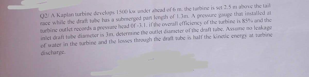 Q2/A Kaplan turbine develops 1500 kw under ahead of 6 m. the turbine is set 2.5 m above the tail
race while the draft tube has a submerged part length of 1.3m. A pressure gauge that installed at
turbine outlet records a pressure head Of -3.1. if the overall efficiency of the turbine is 85% and the
inlet draft tube diameter is 3m. determine the outlet diameter of the draft tube. Assume no leakage
of water in the turbine and the losses through the draft tube is half the kinetic energy at turbine
discharge.