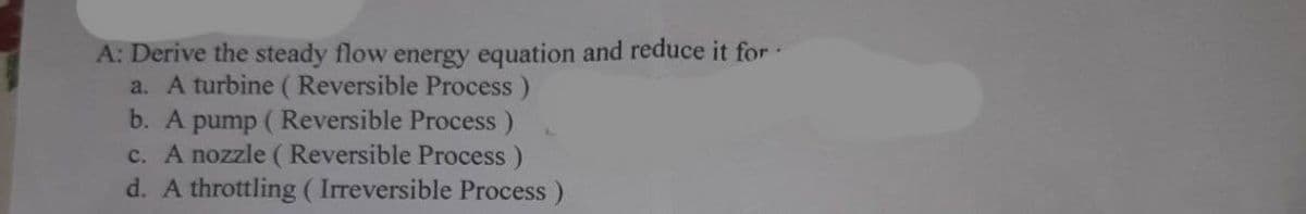 A: Derive the steady flow energy equation and reduce it for
a. A turbine (Reversible Process)
b. A pump (Reversible Process)
c. A nozzle (Reversible Process)
d. A throttling (Irreversible Process)