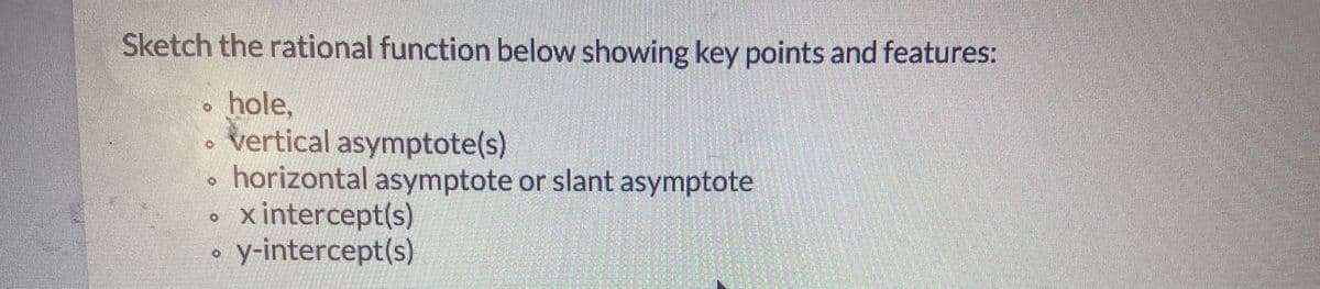 **Instructions for Sketching a Rational Function**

When sketching a rational function, ensure to highlight the following key points and features:

- **Hole**: Identify any point where the function is undefined due to a factor canceling out in both the numerator and denominator.
  
- **Vertical Asymptote(s)**: Determine the values of \(x\) where the denominator equals zero, and there is no cancellation with the numerator, indicating an approach to infinity or negative infinity.
  
- **Horizontal Asymptote or Slant Asymptote**: 
  - **Horizontal Asymptote**: Analyze the degrees of the numerator and denominator. If they are equal, the horizontal asymptote is \(y =\) (leading coefficient of the numerator)/(leading coefficient of the denominator). If the degree of the numerator is less, the asymptote is \(y = 0\).
  - **Slant Asymptote**: Occurs when the degree of the numerator is exactly one greater than the degree of the denominator. Use polynomial division to find it.
  
- **x-intercept(s)**: Set the numerator equal to zero and solve for \(x\).
  
- **y-intercept(s)**: Calculate the value of the function when \(x = 0\).