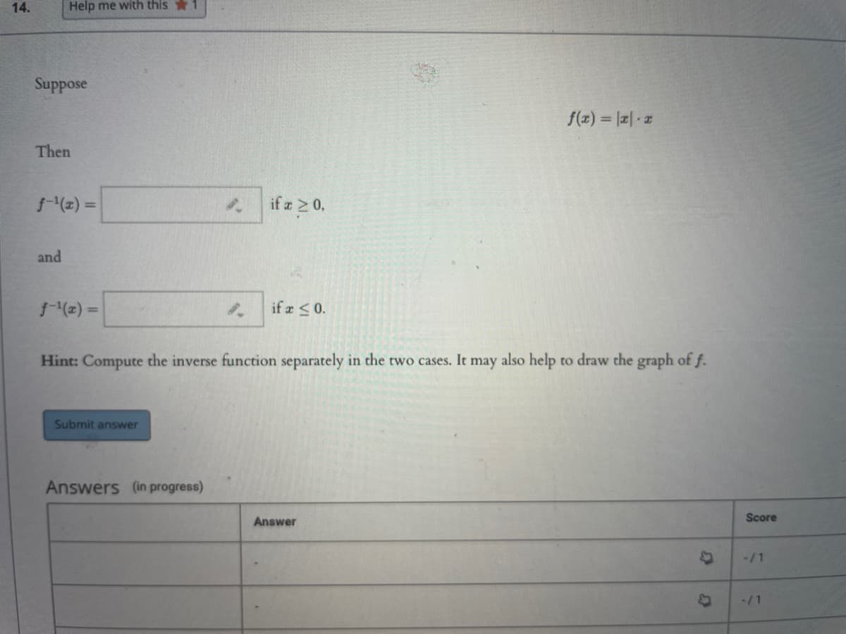 14.
Help me with this 1
Suppose
f(x) = |a| z
Then
(2) =
if a 2 0,
and
(2) =
if a <0.
%3D
Hint: Compute the inverse function separately in the two cases. It may also help to draw the graph of f.
Submit answer
Answers (in progress)
Answer
Score
-/1
-/1
