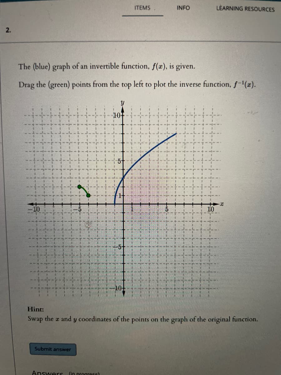 ITEMS
INFO
LÉARNING RESOURCES
2.
The (blue) graph of an invertible function, f(æ), is given.
Drag the (green) points from the
top
left
to plot the inverse function, f-(x).
y
101
10+
Hint:
Swap the a and y coordinates of the points on the graph of the original function.
Submit answer
Answers
(in progress)
