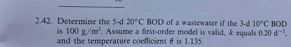 2.42. Determine the 5-d 20°C BOD of a wastewater if the 3-d 10°C BOD
is 100 g/m³. Assume a first-order model is valid, k equals 0.20 d¯¹,
and the temperature coefficient is 1.135.