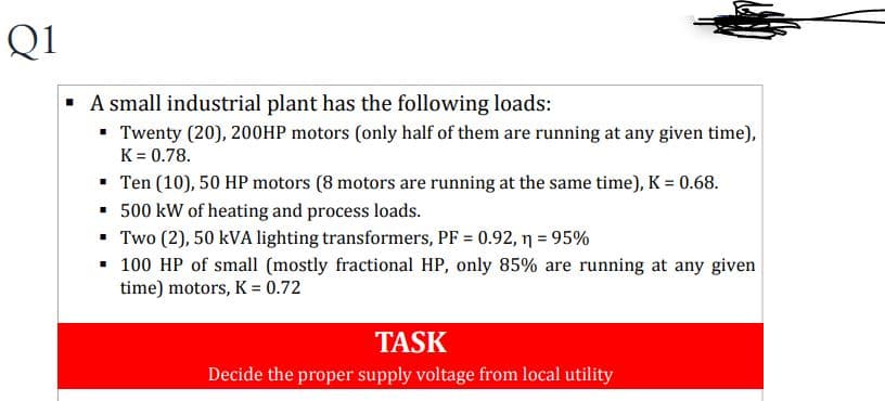 Q1
▪ A small industrial plant has the following loads:
▪ Twenty (20), 200HP motors (only half of them are running at any given time),
K = 0.78.
▪ Ten (10), 50 HP motors (8 motors are running at the same time), K = 0.68.
▪
500 kW of heating and process loads.
▪
Two (2), 50 kVA lighting transformers, PF = 0.92, n = 95%
100 HP of small (mostly fractional HP, only 85% are running at any given
time) motors, K = 0.72
TASK
Decide the proper supply voltage from local utility