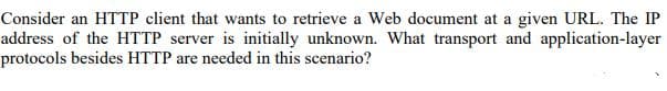 Consider an HTTP client that wants to retrieve a Web document at a given URL. The IP
address of the HTTP server is initially unknown. What transport and application-layer
protocols besides HTTP are needed in this scenario?