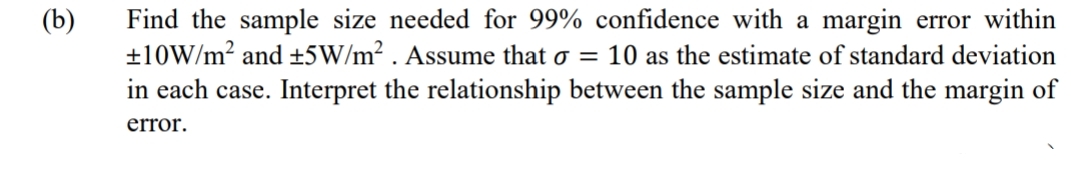 (b)
Find the sample size needed for 99% confidence with a margin error within
±10W/m² and ±5W/m². Assume that o = 10 as the estimate of standard deviation
in each case. Interpret the relationship between the sample size and the margin of
error.