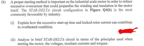 (b) A proper starting method is important on the industrial scale motor in order to reduce
excessive overcurrent that could jeopardise the winding and insulation in the motor
itself. The STAR-DELTA circuit configuration in Figure Q4(b) is the most
commonly favourable by industry.
(i) Explain how the excessive start-up time and locked rotor current can contribute
to overheated condition.
(ii) Analyse in brief STAR-DELTA circuit in terms of the principles used when
starting the motor, the voltages, resultant currents and torques.