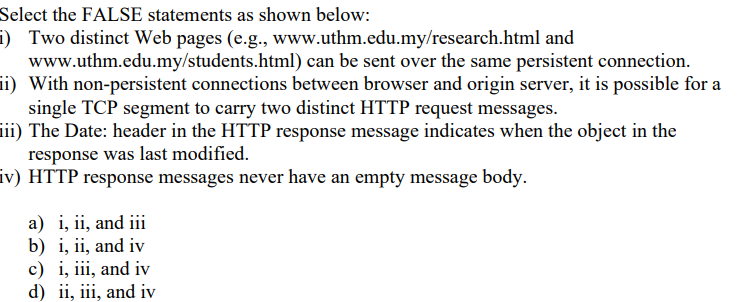 Select the FALSE statements as shown below:
i) Two distinct Web pages (e.g., www.uthm.edu.my/research.html and
www.uthm.edu.my/students.html) can be sent over the same persistent connection.
ii) With non-persistent connections between browser and origin server, it is possible for a
single TCP segment to carry two distinct HTTP request messages.
iii) The Date: header in the HTTP response message indicates when the object in the
response was last modified.
iv) HTTP response messages never have an empty message body.
a) i, ii, and iii
b) i, ii, and iv
c) i, iii, and iv
d) ii, iii, and iv