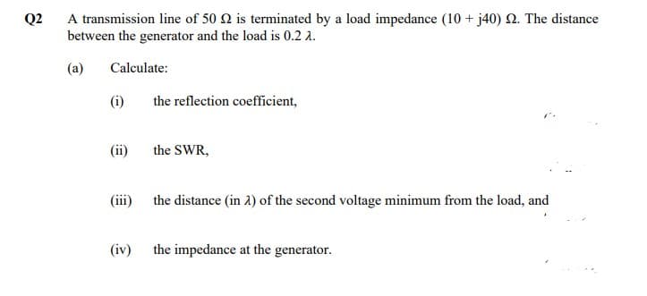 Q2
A transmission line of 50 2 is terminated by a load impedance (10 + j40) 2. The distance
between the generator and the load is 0.2 2.
(a)
Calculate:
(i)
(ii)
(iii)
(iv)
the reflection coefficient,
the SWR,
the distance (in 2) of the second voltage minimum from the load, and
the impedance at the generator.