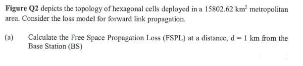 Figure Q2 depicts the topology of hexagonal cells deployed in a 15802.62 km² metropolitan
area. Consider the loss model for forward link propagation.
(a)
Calculate the Free Space Propagation Loss (FSPL) at a distance, d = 1 km from the
Base Station (BS)