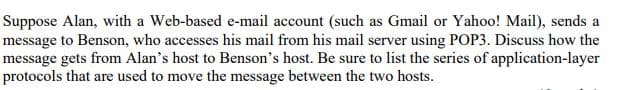 Suppose Alan, with a Web-based e-mail account (such as Gmail or Yahoo! Mail), sends a
message to Benson, who accesses his mail from his mail server using POP3. Discuss how the
message gets from Alan's host to Benson's host. Be sure to list the series of application-layer
protocols that are used to move the message between the two hosts.