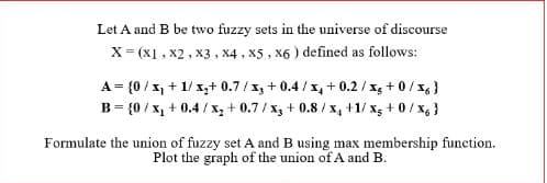 Let A and B be two fuzzy sets in the universe of discourse
X = (X1, X2, X3, X4, X5, X6) defined as follows:
A = {0/x₁ + 1/ x₂+ 0.7/3 +0.4/x+0.2/xg+0/x6}
B = {0/x₁ + 0.4 / x₂ +0.7/x3 + 0.8/x₁ +1/x5 + 0 / X6 }
Formulate the union of fuzzy set A and B using max membership function.
Plot the graph of the union of A and B.