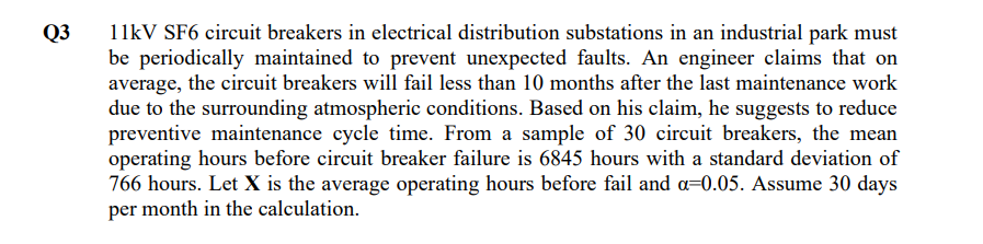 Q3
11kV SF6 circuit breakers in electrical distribution substations in an industrial park must
be periodically maintained to prevent unexpected faults. An engineer claims that on
average, the circuit breakers will fail less than 10 months after the last maintenance work
due to the surrounding atmospheric conditions. Based on his claim, he suggests to reduce
preventive maintenance cycle time. From a sample of 30 circuit breakers, the mean
operating hours before circuit breaker failure is 6845 hours with a standard deviation of
766 hours. Let X is the average operating hours before fail and a-0.05. Assume 30 days
per month in the calculation.