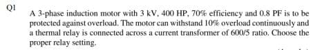 Q1
A 3-phase induction motor with 3 kV, 400 HP, 70% efficiency and 0.8 PF is to be
protected against overload. The motor can withstand 10% overload continuously and
a thermal relay is connected across a current transformer of 600/5 ratio. Choose the
proper relay setting.