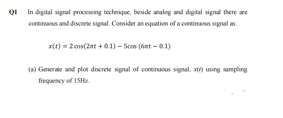 Q1
In digital signal processing technique, beside analog and digital signal there are
continuous and discrete signal. Consider an equation of a continuous signal as:
x(t) = 2 cos(2πt + 0.1) - 5cos (6лt - 0.1)
(a) Generate and plot discrete signal of continuous signal, x(t) using sampling
frequency of 15Hz.