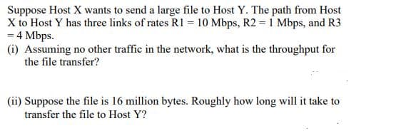 Suppose Host X wants to send a large file to Host Y. The path from Host
X to Host Y has three links of rates R1 = 10 Mbps, R2 = 1 Mbps, and R3
= 4 Mbps.
(i) Assuming no other traffic in the network, what is the throughput for
the file transfer?
(ii) Suppose the file is 16 million bytes. Roughly how long will it take to
transfer the file to Host Y?