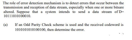 The role of error detection mechanism is to detect errors that occur between the
transmission and reception of data stream, especially when one or more bitsare
altered. Suppose that a system intends to send a data stream of D=
10111010100010.
(a)
If an Odd Parity Check scheme is used and the received codeword is
1010101010100100, then determine the error.