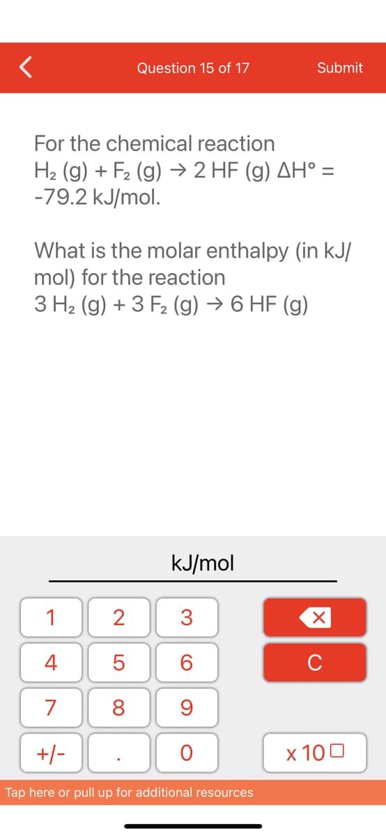 Question 15 of 17
For the chemical reaction
H₂ (g) + F₂ (g) → 2 HF (g) AH° =
-79.2 kJ/mol.
1
4
7
+/-
What is the molar enthalpy (in kJ/
mol) for the reaction
3 H₂ (g) + 3 F₂ (g) → 6 HF (g)
2
5
8
kJ/mol
3
60
Submit
9
O
Tap here or pull up for additional resources
XU
x 100