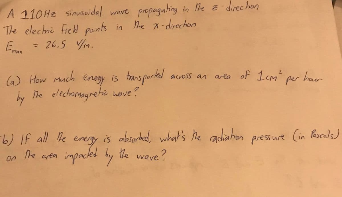 A 110HE sinusoidal
The elechni fied points in
= 26,5 VM.
propagating in he -direchon
he x-direchon
wave
Emax
%3D
(6) How much enegy is transporkd across an area of 1cm har
he elechomagnehz wave?
arla
per
hour
by
/ IF all e is absorhed, what's he radiahon
energy
pressure (in Pascals)
he aren
impaced by the wave ?
on
