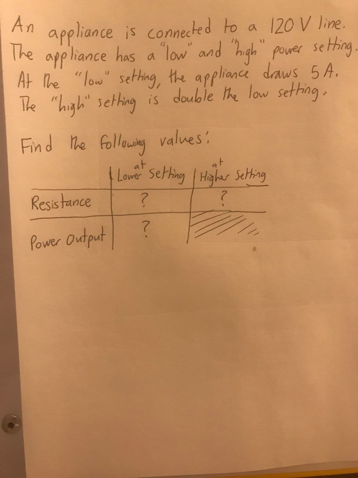 An
appliance is connected to a 120 V line.
The appliance has a
At The "low" sething, the appliance daws 5 A.
The "high"
"low" and high"
high
power seting
"high" sething is double the low sething.
Find he following values:
at
Lower Sething Higher Setting
at
Resis tance
2.
Power Output
2.
