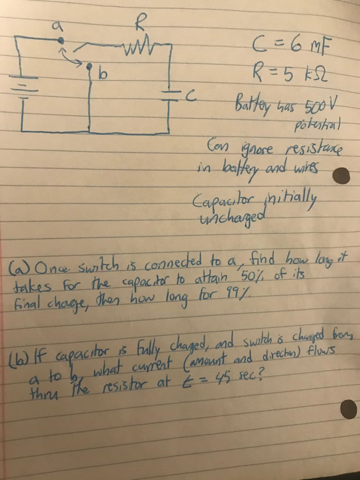 C=6MF
battey thas 500 V
Potestiat
Con ignose resistane
in battey-and wig
wihes
Capaçılor pnitially
wichaged
(aOne switch iš connected to a, find how lo, it
takes for the capacitor to attan '50% of its
final chage, then how long for 99Y.
16WIf capacitor iš Fully
chaged, and switch ŏ changed fory
(6)
atob, curent (amount and direchin) floWs
thos the resistor at E = 45 sec?
what
thrs
