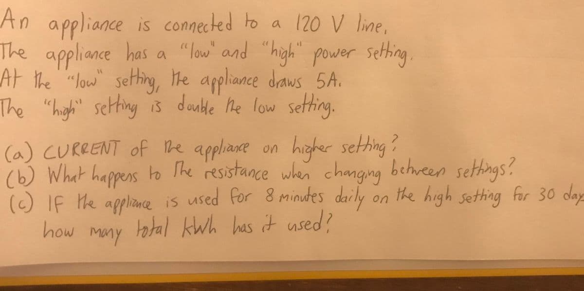 An appliance is connected to a 12O V line,
The appliance has a "low" and "high" power sething
.
At the "Jow" seting, He appliance draws 5A.
double he low sething.
The "high" setting is
7.
(a) CURRENT of he
(6) What happens
() If the applince is used for 8 minutes daily
how many
appliance on
higher sething?
to The resistance sethings?
when changing
between
on the high sething for 30 day
tatal kWh has it used?
