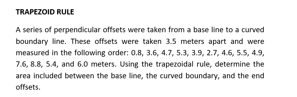 TRAPEZOID RULE
A series of perpendicular offsets were taken from a base line to a curved
boundary line. These offsets were taken 3.5 meters apart and were
measured in the following order: 0.8, 3.6, 4.7, 5.3, 3.9, 2.7, 4.6, 5.5, 4.9,
7.6, 8.8, 5.4, and 6.0 meters. Using the trapezoidal rule, determine the
area included between the base line, the curved boundary, and the end
offsets.
